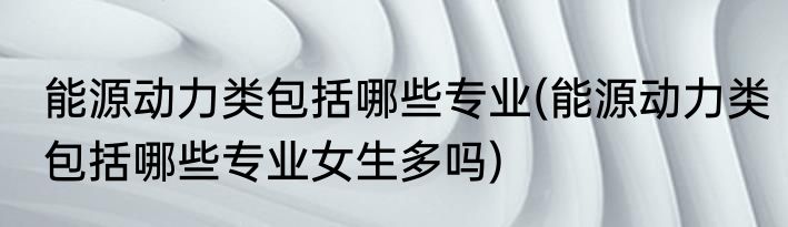 能源动力类包括哪些专业(能源动力类包括哪些专业女生多吗)
