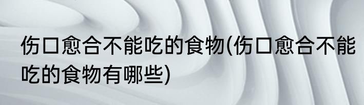 伤口愈合不能吃的食物(伤口愈合不能吃的食物有哪些)