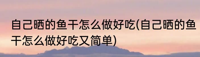 自己晒的鱼干怎么做好吃(自己晒的鱼干怎么做好吃又简单)