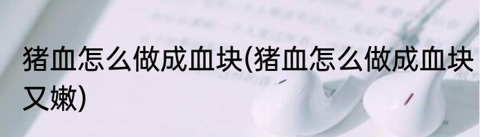 猪血怎么做成血块(猪血怎么做成血块又嫩)