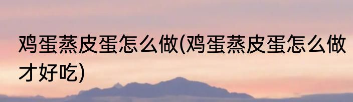 鸡蛋蒸皮蛋怎么做(鸡蛋蒸皮蛋怎么做才好吃)