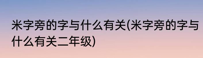米字旁的字与什么有关(米字旁的字与什么有关二年级)