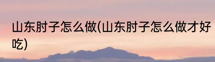 山东肘子怎么做(山东肘子怎么做才好吃)