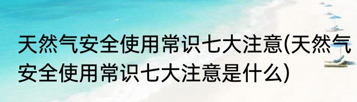 天然气安全使用常识七大注意(天然气安全使用常识七大注意是什么)
