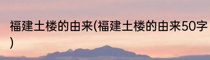 福建土楼的由来(福建土楼的由来50字)