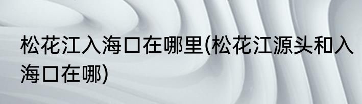 松花江入海口在哪里(松花江源头和入海口在哪)