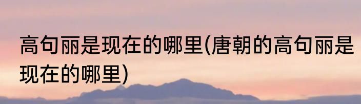 高句丽是现在的哪里(唐朝的高句丽是现在的哪里)