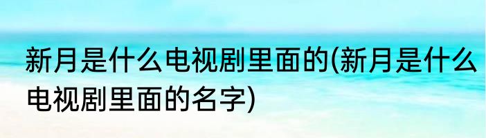 新月是什么电视剧里面的(新月是什么电视剧里面的名字)
