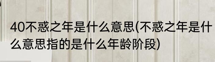 40不惑之年是什么意思(不惑之年是什么意思指的是什么年龄阶段)