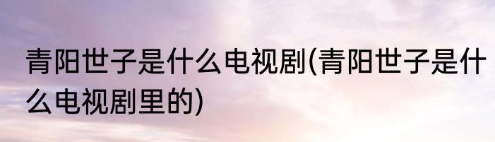 青阳世子是什么电视剧(青阳世子是什么电视剧里的)