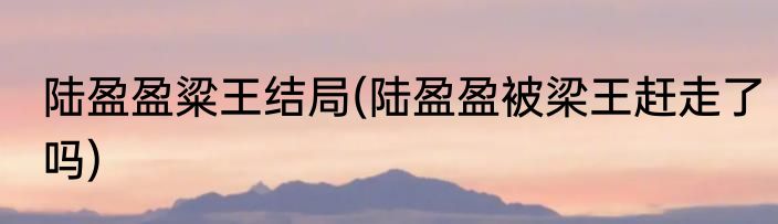 陆盈盈粱王结局(陆盈盈被梁王赶走了吗)