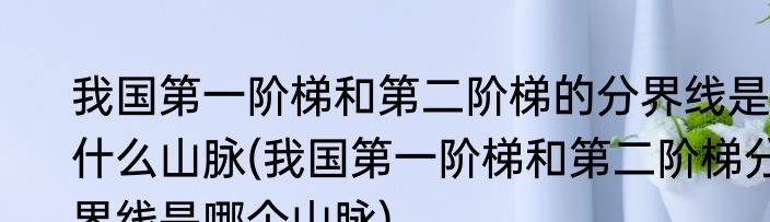 我国第一阶梯和第二阶梯的分界线是什么山脉(我国第一阶梯和第二阶梯分界线是哪个山脉)