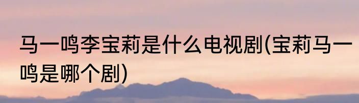 马一鸣李宝莉是什么电视剧(宝莉马一鸣是哪个剧)
