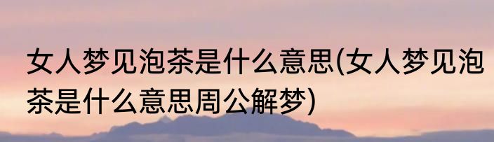 女人梦见泡茶是什么意思(女人梦见泡茶是什么意思周公解梦)
