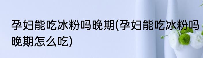 孕妇能吃冰粉吗晚期(孕妇能吃冰粉吗晚期怎么吃)