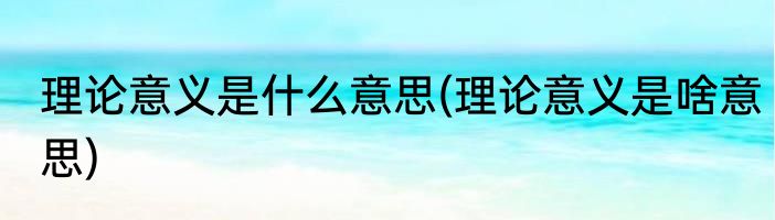 理论意义是什么意思(理论意义是啥意思)