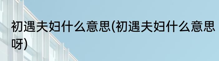 初遇夫妇什么意思(初遇夫妇什么意思呀)
