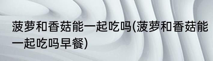 菠萝和香菇能一起吃吗(菠萝和香菇能一起吃吗早餐)