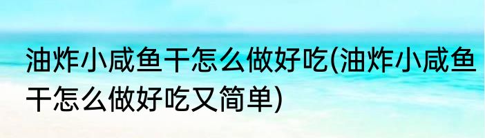 油炸小咸鱼干怎么做好吃(油炸小咸鱼干怎么做好吃又简单)
