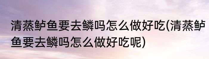 清蒸鲈鱼要去鳞吗怎么做好吃(清蒸鲈鱼要去鳞吗怎么做好吃呢)