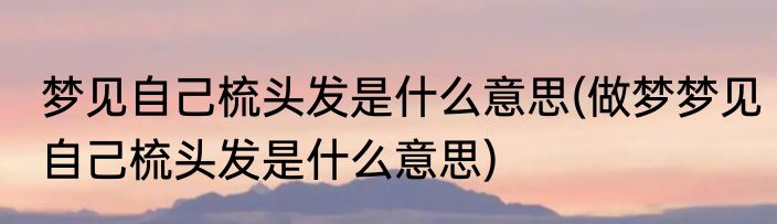 梦见自己梳头发是什么意思(做梦梦见自己梳头发是什么意思)