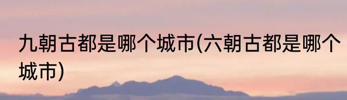 九朝古都是哪个城市(六朝古都是哪个城市)