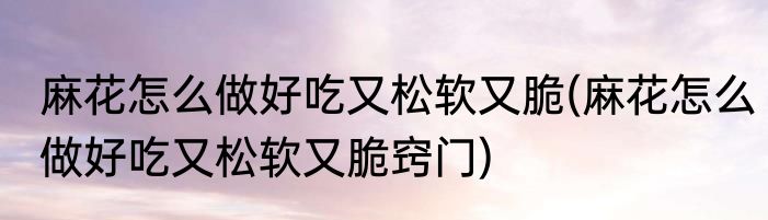 麻花怎么做好吃又松软又脆(麻花怎么做好吃又松软又脆窍门)