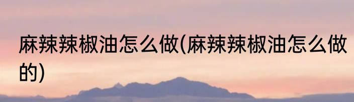 麻辣辣椒油怎么做(麻辣辣椒油怎么做的)