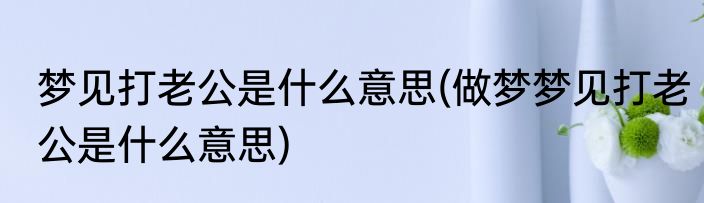 梦见打老公是什么意思(做梦梦见打老公是什么意思)