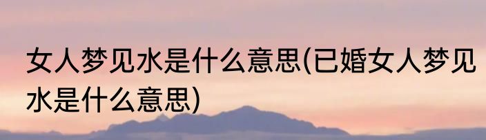 女人梦见水是什么意思(已婚女人梦见水是什么意思)