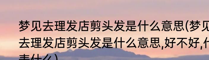 梦见去理发店剪头发是什么意思(梦见去理发店剪头发是什么意思,好不好,代表什么)