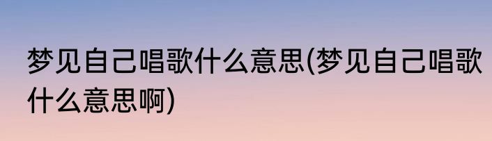 梦见自己唱歌什么意思(梦见自己唱歌什么意思啊)