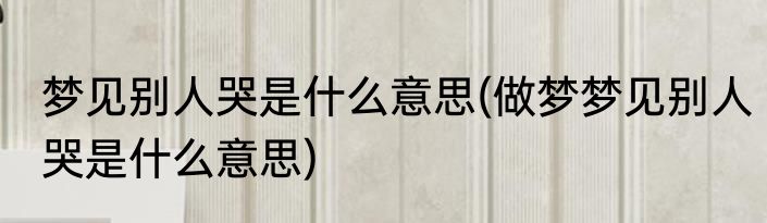 梦见别人哭是什么意思(做梦梦见别人哭是什么意思)
