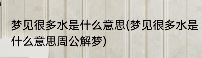梦见很多水是什么意思(梦见很多水是什么意思周公解梦)