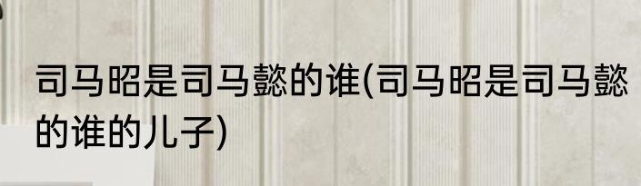 司马昭是司马懿的谁(司马昭是司马懿的谁的儿子)