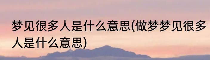 梦见很多人是什么意思(做梦梦见很多人是什么意思)