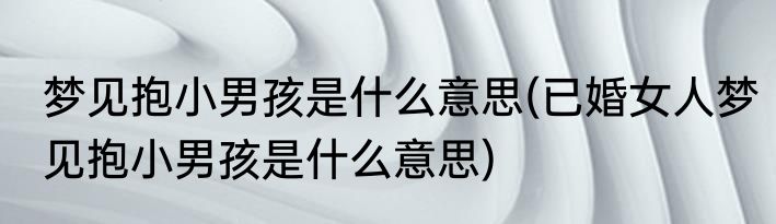 梦见抱小男孩是什么意思(已婚女人梦见抱小男孩是什么意思)