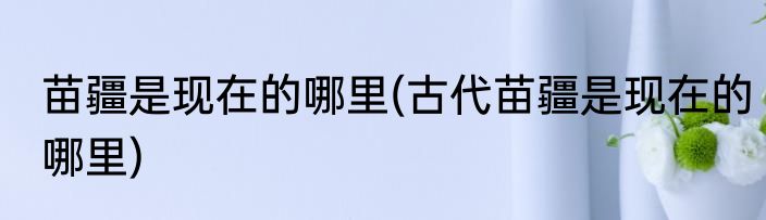 苗疆是现在的哪里(古代苗疆是现在的哪里)