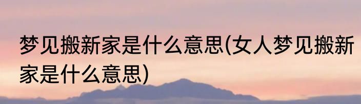 梦见搬新家是什么意思(女人梦见搬新家是什么意思)