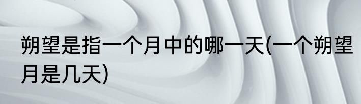 朔望是指一个月中的哪一天(一个朔望月是几天)