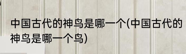 中国古代的神鸟是哪一个(中国古代的神鸟是哪一个鸟)