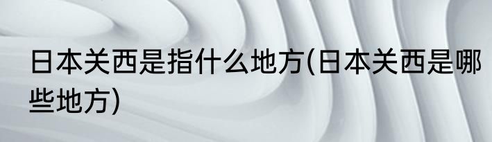 日本关西是指什么地方(日本关西是哪些地方)