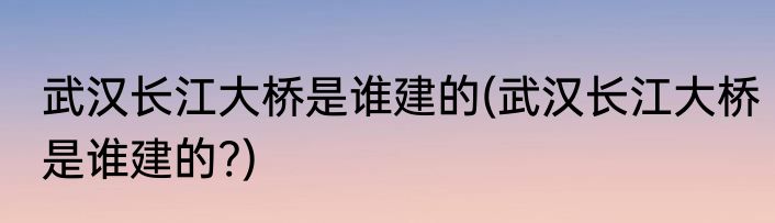武汉长江大桥是谁建的(武汉长江大桥是谁建的?)