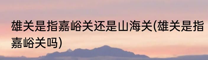 雄关是指嘉峪关还是山海关(雄关是指嘉峪关吗)