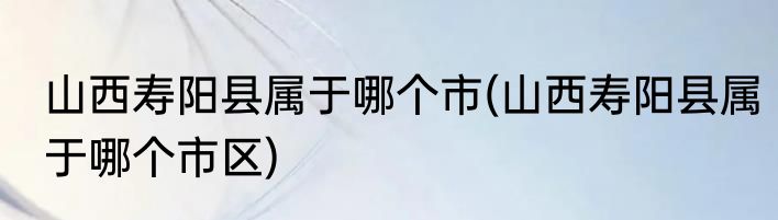 山西寿阳县属于哪个市(山西寿阳县属于哪个市区)
