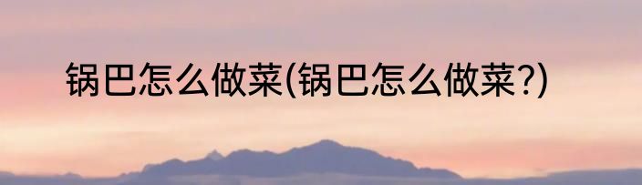 锅巴怎么做菜(锅巴怎么做菜?)