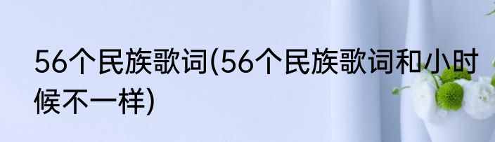 56个民族歌词(56个民族歌词和小时候不一样)