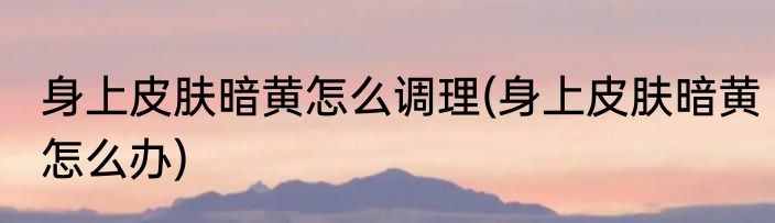 身上皮肤暗黄怎么调理(身上皮肤暗黄怎么办)