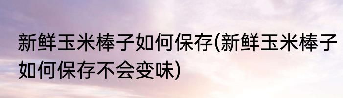新鲜玉米棒子如何保存(新鲜玉米棒子如何保存不会变味)