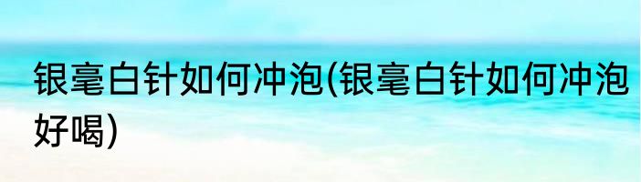 银毫白针如何冲泡(银毫白针如何冲泡好喝)